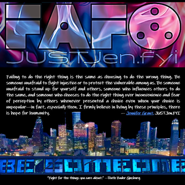 Failing to do the right thing is the same as choosing to do the wrong thing. Be someone unafraid to fight injustice or to protect the vulnerable among us. Be someone unafraid to stand up for yourself and others, someone who influences others to do the same, and someone who chooses to do the right thing over inconvenience and fear of perception by others whenever presented a choice even when your choice is unpopular—in fact, especially then. I firmly believe in living by these principles, there is hope for humanity. --Jennifer Grant, JUSTJen.fyi